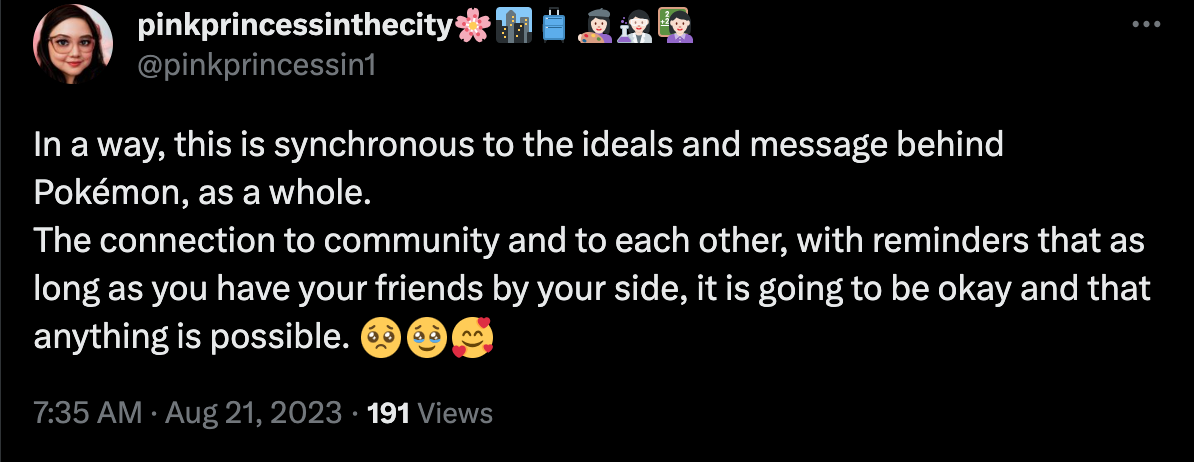 In a way, this is synchronous to the ideals and message behind Pokémon, as a whole. The connection to community and to each other, with reminders that as long as you have your friends by your side, it is going to be okay and that anything is possible. - @pinkprincessin1 via Twitter